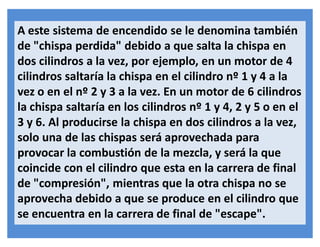 A este sistema de encendido se le denomina también
de "chispa perdida" debido a que salta la chispa en
dos cilindros a la vez, por ejemplo, en un motor de 4
cilindros saltaría la chispa en el cilindro nº 1 y 4 a la
vez o en el nº 2 y 3 a la vez. En un motor de 6 cilindros
la chispa saltaría en los cilindros nº 1 y 4, 2 y 5 o en el
3 y 6. Al producirse la chispa en dos cilindros a la vez,
solo una de las chispas será aprovechada para
provocar la combustión de la mezcla, y será la que
coincide con el cilindro que esta en la carrera de final
de "compresión", mientras que la otra chispa no se
aprovecha debido a que se produce en el cilindro que
se encuentra en la carrera de final de "escape".
 
