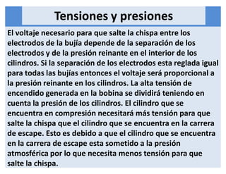 Tensiones y presiones
El voltaje necesario para que salte la chispa entre los
electrodos de la bujía depende de la separación de los
electrodos y de la presión reinante en el interior de los
cilindros. Si la separación de los electrodos esta reglada igual
para todas las bujías entonces el voltaje será proporcional a
la presión reinante en los cilindros. La alta tensión de
encendido generada en la bobina se dividirá teniendo en
cuenta la presión de los cilindros. El cilindro que se
encuentra en compresión necesitará más tensión para que
salte la chispa que el cilindro que se encuentra en la carrera
de escape. Esto es debido a que el cilindro que se encuentra
en la carrera de escape esta sometido a la presión
atmosférica por lo que necesita menos tensión para que
salte la chispa.
 