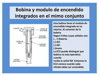 Bobina y modulo de encendido
integrados en el mimo conjunto
Esta bobina tiene el modulo de
encendido integrado en su
interior. Al conector de la
bobina
llegan 4 hilos cuyas señales son:
(-, +) Batería.
(-) IGT.
(-) IGF.
(-)masa.
La ECU puede distinguir que
bobina no esta operativa
cuando
recibe la señal IGF. Entonces la
ECU conoce cuando cada
cilindro debe ser encendido.
 