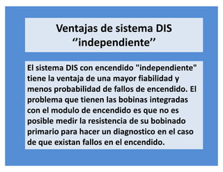 El sistema DIS con encendido "independiente"
tiene la ventaja de una mayor fiabilidad y
menos probabilidad de fallos de encendido. El
problema que tienen las bobinas integradas
con el modulo de encendido es que no es
posible medir la resistencia de su bobinado
primario para hacer un diagnostico en el caso
de que existan fallos en el encendido.
Ventajas de sistema DIS
͚͛independiente͛͛
 