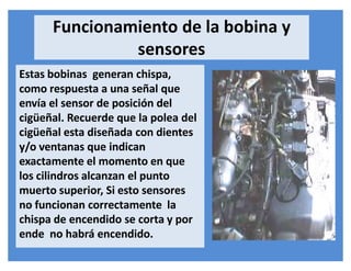 Estas bobinas generan chispa,
como respuesta a una señal que
envía el sensor de posición del
cigüeñal. Recuerde que la polea del
cigüeñal esta diseñada con dientes
y/o ventanas que indican
exactamente el momento en que
los cilindros alcanzan el punto
muerto superior, Si esto sensores
no funcionan correctamente la
chispa de encendido se corta y por
ende no habrá encendido.
Funcionamiento de la bobina y
sensores
 