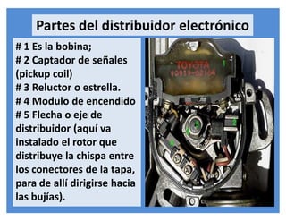 # 1 Es la bobina;
# 2 Captador de señales
(pickup coil)
# 3 Reluctor o estrella.
# 4 Modulo de encendido
# 5 Flecha o eje de
distribuidor (aquí va
instalado el rotor que
distribuye la chispa entre
los conectores de la tapa,
para de allí dirigirse hacia
las bujías).
Partes del distribuidor electrónico
 