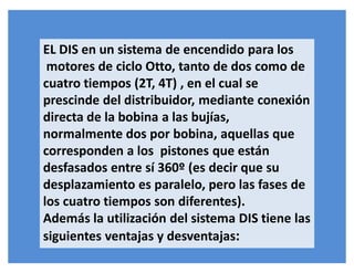 EL DIS en un sistema de encendido para los
motores de ciclo Otto, tanto de dos como de
cuatro tiempos (2T, 4T) , en el cual se
prescinde del distribuidor, mediante conexión
directa de la bobina a las bujías,
normalmente dos por bobina, aquellas que
corresponden a los pistones que están
desfasados entre sí 360º (es decir que su
desplazamiento es paralelo, pero las fases de
los cuatro tiempos son diferentes).
Además la utilización del sistema DIS tiene las
siguientes ventajas y desventajas:
 