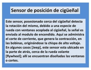 Sensor de posición de cigüeñal
Este sensor, posesionado cerca del cigüeñal detecta
la rotación del mismo, debido a una especie de
rueda con ventanas acoplada al cigüeñal, la señal es
enviada al modulo de encendido. Aquí se administra
el corte de corriente, que genera la contracción, en
las bobinas, originándose la chispa de alto voltaje.
En algunos casos [Jeep], este sensor esta ubicado en
la parte de atrás, cerca de la rueda volante
[flywheel]; allí se encuentran diseñadas las ventanas
o cortes.
 