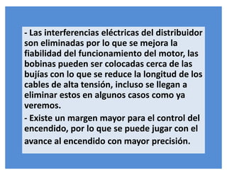 - Las interferencias eléctricas del distribuidor
son eliminadas por lo que se mejora la
fiabilidad del funcionamiento del motor, las
bobinas pueden ser colocadas cerca de las
bujías con lo que se reduce la longitud de los
cables de alta tensión, incluso se llegan a
eliminar estos en algunos casos como ya
veremos.
- Existe un margen mayor para el control del
encendido, por lo que se puede jugar con el
avance al encendido con mayor precisión.
 