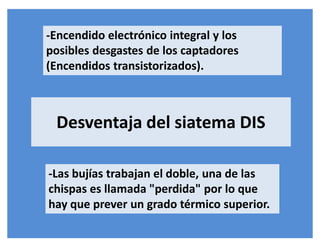 -Encendido electrónico integral y los
posibles desgastes de los captadores
(Encendidos transistorizados).
-Las bujías trabajan el doble, una de las
chispas es llamada "perdida" por lo que
hay que prever un grado térmico superior.
Desventaja del siatema DIS
 