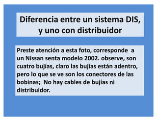 Diferencia entre un sistema DIS,
y uno con distribuidor
Preste atención a esta foto, corresponde a
un Nissan senta modelo 2002. observe, son
cuatro bujías, claro las bujías están adentro,
pero lo que se ve son los conectores de las
bobinas; No hay cables de bujías ni
distribuidor.
 