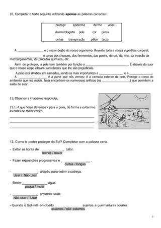 3
10. Completar o texto seguinte utilizando apenas as palavras correctas:
protege epiderme derme veias
dermatologista pele cor poros
unhas transpiração pêlos tacto
A ________________ é o maior órgão do nosso organismo. Reveste toda a nossa superfície corporal.
_________________ o corpo dos choques, dos ferimentos, das poeira, do sol, do, frio, da invasão de
microorganismos, de produtos químicos, etc.
Além de proteger, a pele tem também por função a __________________________. É através do suor
que o nosso corpo elimina substâncias que lhe são prejudiciais.
A pele está dividida em camadas, sendo as mais importantes a _______________ e a ______________.
A _________________ é a parte que nós vemos: é a camada exterior da pele. Protege o corpo do
ambiente que nos rodeia. Nela encontram-se numerosos orifícios (os _________________) que permitem a
saída do suor.
11. Observar a imagem e responder.
11.1. A que horas devemos ir para a praia, de forma a evitarmos
as horas de maior calor?
____________________________________________________
____________________________________________________
____________________________________________________
12. Como te podes proteger do Sol? Completar com a palavra certa.
- Evitar as horas de _____________ calor.
menor / maior
- Fazer exposições progressivas e ________________ .
curtas / longas
- ______________ chapéu para cobrir a cabeça.
Usar / Não usar
- Beber ______________ água.
pouca / muita
- ______________ protector solar.
Não usar / Usar
- Quando o Sol está encoberto ______________ sujeitos a queimaduras solares.
estamos / não estamos
 