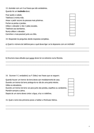 4
13. Assinalar com um X as frases que são verdadeiras.
Quando há um incêndio devo:
Ficar quieto e calado.
Telefonar à minha mãe.
Avisar e pedir socorro às pessoas mais próximas.
Fechar as portas e janelas.
Utilizar o elevador e não ir pelas escadas.
Telefonar aos bombeiros.
Nunca utilizar o elevador.
Caminhar o mais possível junto ao chão.
14. Responder às perguntas dando respostas completas.
a) Qual é o número de telefone para o qual deves ligar se te deparares com um incêndio?
________________________________________________________________________________________
________________________________________________________________________________________
b) Enumera duas atitudes que nunca deves ter se estiveres numa floresta.
________________________________________________________________________________________
________________________________________________________________________________________
14. Escrever V ( verdadeiro) ou F (falso) nas frases que se seguem:
Quando houver um tremor de terra deves sair imediatamente de casa.
Durante um tremor de terra protege-te no vão de uma porta interior.
Utiliza os elevadores.
Durante um tremor de terra vai para junto das janelas, espelhos ou candeeiros.
Mantém sempre a calma.
Depois de um sismo deves cortar a água, a luz e o telefone.
15. Qual o nome dos primeiros povos a habitar a Península Ibérica.
________________________________________________________________________________________
________________________________________________________________________________________
 