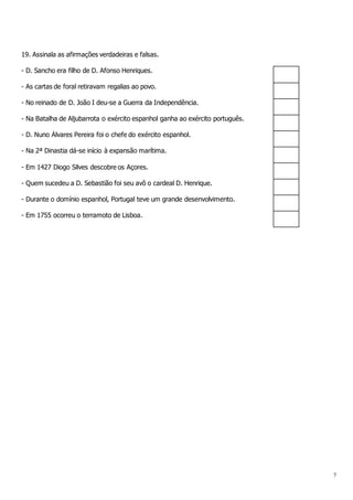 7
19. Assinala as afirmações verdadeiras e falsas.
- D. Sancho era filho de D. Afonso Henriques.
- As cartas de foral retiravam regalias ao povo.
- No reinado de D. João I deu-se a Guerra da Independência.
- Na Batalha de Aljubarrota o exército espanhol ganha ao exército português.
- D. Nuno Álvares Pereira foi o chefe do exército espanhol.
- Na 2ª Dinastia dá-se início à expansão marítima.
- Em 1427 Diogo Silves descobre os Açores.
- Quem sucedeu a D. Sebastião foi seu avô o cardeal D. Henrique.
- Durante o domínio espanhol, Portugal teve um grande desenvolvimento.
- Em 1755 ocorreu o terramoto de Lisboa.
 