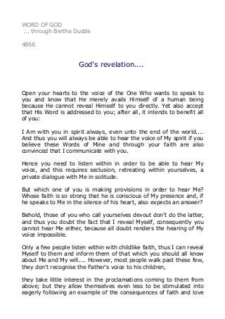 WORD OF GOD
... through Bertha Dudde
4866
God's revelation....
Open your hearts to the voice of the One Who wants to speak to
you and know that He merely avails Himself of a human being
because He cannot reveal Himself to you directly. Yet also accept
that His Word is addressed to you; after all, it intends to benefit all
of you:
I Am with you in spirit always, even unto the end of the world....
And thus you will always be able to hear the voice of My spirit if you
believe these Words of Mine and through your faith are also
convinced that I communicate with you.
Hence you need to listen within in order to be able to hear My
voice, and this requires seclusion, retreating within yourselves, a
private dialogue with Me in solitude.
But which one of you is making provisions in order to hear Me?
Whose faith is so strong that he is conscious of My presence and, if
he speaks to Me in the silence of his heart, also expects an answer?
Behold, those of you who call yourselves devout don't do the latter,
and thus you doubt the fact that I reveal Myself, consequently you
cannot hear Me either, because all doubt renders the hearing of My
voice impossible.
Only a few people listen within with childlike faith, thus I can reveal
Myself to them and inform them of that which you should all know
about Me and My will.... However, most people walk past these few,
they don't recognise the Father's voice to his children,
they take little interest in the proclamations coming to them from
above; but they allow themselves even less to be stimulated into
eagerly following an example of the consequences of faith and love
 