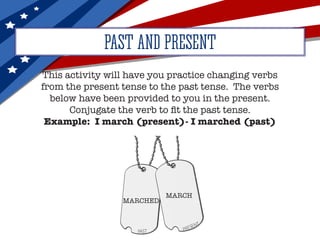 This activity will have you practice changing verbs
from the present tense to the past tense. The verbs
below have been provided to you in the present.
Conjugate the verb to fit the past tense.
Example: I march (present)- I marched (past)
PAST AND PRESENT
MARCH
MARCHED
 