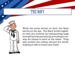 THE NAVY
While the army serves on land, the Navy
serves on the sea. The Navy works togeth-
er with the Airforce by transporting large
aircraft by boat and also by providing a run-
way for planes to land on the water. They
also protect the oceans around the world,
making it safe to travel and trade.
 