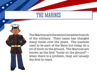 THE MARINES
TheMarinesarethesecondsmallestbranch
of the military. Their name has changed
many times over the years. The marines
used to be part of the Navy but today do a
lot of work on the ground. The Marines are
known as the first “boots on the ground” –
when there is a problem, they are usually
the first to react.
 