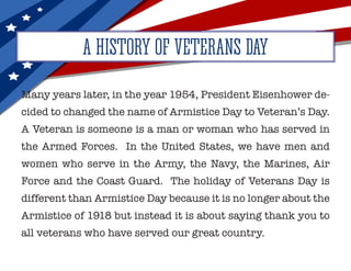 Many years later, in the year 1954, President Eisenhower de-
cided to changed the name of Armistice Day to Veteran’s Day.
A Veteran is someone is a man or woman who has served in
the Armed Forces. In the United States, we have men and
women who serve in the Army, the Navy, the Marines, Air
Force and the Coast Guard. The holiday of Veterans Day is
different than Armistice Day because it is no longer about the
Armistice of 1918 but instead it is about saying thank you to
all veterans who have served our great country.
A HISTORY OF VETERANS DAY
 