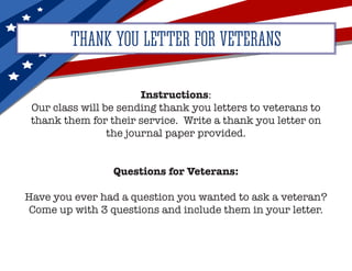 THANK YOU LETTER FOR VETERANS
Instructions:
Our class will be sending thank you letters to veterans to
thank them for their service. Write a thank you letter on
the journal paper provided.
Questions for Veterans:
Have you ever had a question you wanted to ask a veteran?
Come up with 3 questions and include them in your letter.
 