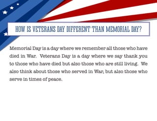 Memorial Day is a day where we remember all those who have
died in War. Veterans Day is a day where we say thank you
to those who have died but also those who are still living. We
also think about those who served in War, but also those who
serve in times of peace.
HOW IS VETERANS DAY DIFFERENT THAN MEMORIAL DAY?
 