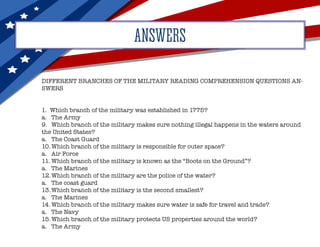 ANSWERS
DIFFERENT BRANCHES OF THE MILITARY READING COMPREHENSION QUESTIONS AN-
SWERS
1. Which branch of the military was established in 1775?
a.	 The Army
9.	 Which branch of the military makes sure nothing illegal happens in the waters around
the United States?
a.	 The Coast Guard
10.	Which branch of the military is responsible for outer space?
a.	 Air Force
11.	Which branch of the military is known as the “Boots on the Ground”?
a.	 The Marines
12.	Which branch of the military are the police of the water?
a.	 The coast guard
13.	Which branch of the military is the second smallest?
a.	 The Marines
14.	Which branch of the military makes sure water is safe for travel and trade?
a.	 The Navy
15.	Which branch of the military protects US properties around the world?
a.	 The Army
 