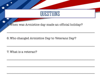 5.	When was Armistice day made an official holiday?
__________________________________________________________
6.	Who changed Armistice Day to Veterans Day?
__________________________________________________________
7.	What is a veteran?
__________________________________________________________
__________________________________________________________
__________________________________________________________
QUESTIONS
 