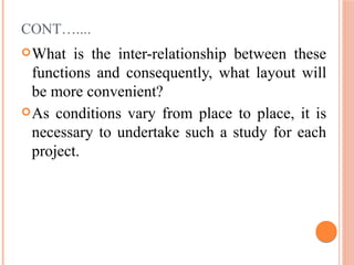 CONT…....
What is the inter-relationship between these
functions and consequently, what layout will
be more convenient?
As conditions vary from place to place, it is
necessary to undertake such a study for each
project.
 