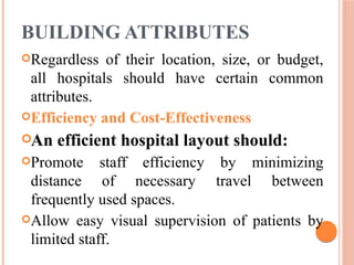 BUILDING ATTRIBUTES
Regardless of their location, size, or budget,
all hospitals should have certain common
attributes.
Efficiency and Cost-Effectiveness
An efficient hospital layout should:
Promote staff efficiency by minimizing
distance of necessary travel between
frequently used spaces.
Allow easy visual supervision of patients by
limited staff.
 