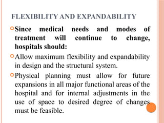 FLEXIBILITY AND EXPANDABILITY
Since medical needs and modes of
treatment will continue to change,
hospitals should:
Allow maximum flexibility and expandability
in design and the structural system.
Physical planning must allow for future
expansions in all major functional areas of the
hospital and for internal adjustments in the
use of space to desired degree of changes
must be feasible.
 