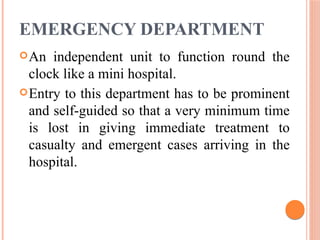 EMERGENCY DEPARTMENT
An independent unit to function round the
clock like a mini hospital.
Entry to this department has to be prominent
and self-guided so that a very minimum time
is lost in giving immediate treatment to
casualty and emergent cases arriving in the
hospital.
 