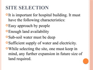SITE SELECTION
It is important for hospital building. It must
have the following characteristics:
Easy approach by people
Enough land availability
Sub-soil water must be deep
Sufficient supply of water and electricity.
While selecting the site, one must keep in
mind, any further expansion in future size of
land required.
 
