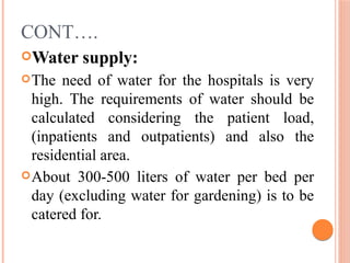 CONT….
Water supply:
The need of water for the hospitals is very
high. The requirements of water should be
calculated considering the patient load,
(inpatients and outpatients) and also the
residential area.
About 300-500 liters of water per bed per
day (excluding water for gardening) is to be
catered for.
 