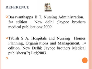 REFERENCE
Basavanthappa B T. Nursing Administration.
2nd edition . New delhi ;Jaypee brothers
medical publications:2009
Tabish S A. Hospitals and Nursing Homes
Planning, Organisations and Management. 1st
edition. New Delhi; Jaypee brothers Medical
publishers(P) Ltd;2003.

 