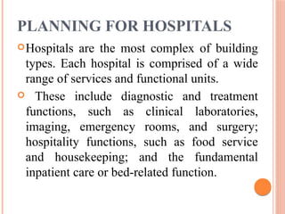 PLANNING FOR HOSPITALS
Hospitals are the most complex of building
types. Each hospital is comprised of a wide
range of services and functional units.
 These include diagnostic and treatment
functions, such as clinical laboratories,
imaging, emergency rooms, and surgery;
hospitality functions, such as food service
and housekeeping; and the fundamental
inpatient care or bed-related function.
 