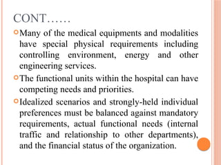 CONT……
Many of the medical equipments and modalities
have special physical requirements including
controlling environment, energy and other
engineering services.
The functional units within the hospital can have
competing needs and priorities.
Idealized scenarios and strongly-held individual
preferences must be balanced against mandatory
requirements, actual functional needs (internal
traffic and relationship to other departments),
and the financial status of the organization.
 