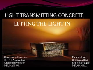 LIGHT TRANSMITTING CONCRETE
LETTING THE LIGHT IN
1
Under the guidance of:
Shri N S Ananda Rao
Additional Professor
MIT, MANIPAL
Presented by:
H K Sugandhini
Reg. No.100914001
MIT,MANIPAL
 