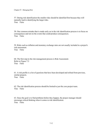 Chapter 07 - Managing Risk
7-12
57. During risk identification the smaller risks should be identified first because they will
naturally lead to identifying the larger risks.
True False
58. One common mistake that is made early on in the risk identification process is to focus on
consequences and not on the events that could produce consequences.
True False
59. Risks such as inflation and monetary exchange rates are not usually included in a project's
risk assessment.
True False
60. The first step in the risk management process is Risk Assessment.
Refer to Figure 7.2
True False
61. A risk profile is a list of questions that have been developed and refined from previous,
similar projects.
True False
62. The risk identification process should be limited to just the core project team.
True False
63. Since the goal is to find problems before they happen, the project manager should
encourage critical thinking when it comes to risk identification.
True False
 