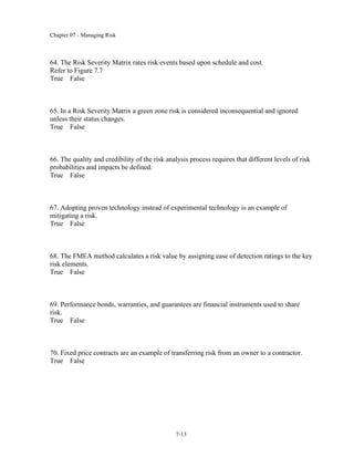 Chapter 07 - Managing Risk
7-13
64. The Risk Severity Matrix rates risk events based upon schedule and cost.
Refer to Figure 7.7
True False
65. In a Risk Severity Matrix a green zone risk is considered inconsequential and ignored
unless their status changes.
True False
66. The quality and credibility of the risk analysis process requires that different levels of risk
probabilities and impacts be defined.
True False
67. Adopting proven technology instead of experimental technology is an example of
mitigating a risk.
True False
68. The FMEA method calculates a risk value by assigning ease of detection ratings to the key
risk elements.
True False
69. Performance bonds, warranties, and guarantees are financial instruments used to share
risk.
True False
70. Fixed price contracts are an example of transferring risk from an owner to a contractor.
True False
 