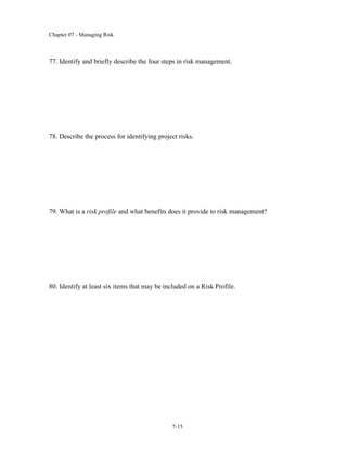 Chapter 07 - Managing Risk
7-15
77. Identify and briefly describe the four steps in risk management.
78. Describe the process for identifying project risks.
79. What is a risk profile and what benefits does it provide to risk management?
80. Identify at least six items that may be included on a Risk Profile.
 