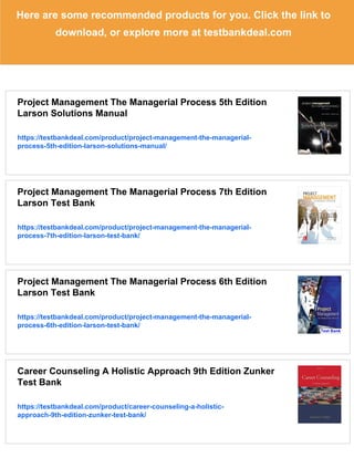Here are some recommended products for you. Click the link to
download, or explore more at testbankdeal.com
Project Management The Managerial Process 5th Edition
Larson Solutions Manual
https://testbankdeal.com/product/project-management-the-managerial-
process-5th-edition-larson-solutions-manual/
Project Management The Managerial Process 7th Edition
Larson Test Bank
https://testbankdeal.com/product/project-management-the-managerial-
process-7th-edition-larson-test-bank/
Project Management The Managerial Process 6th Edition
Larson Test Bank
https://testbankdeal.com/product/project-management-the-managerial-
process-6th-edition-larson-test-bank/
Career Counseling A Holistic Approach 9th Edition Zunker
Test Bank
https://testbankdeal.com/product/career-counseling-a-holistic-
approach-9th-edition-zunker-test-bank/
 