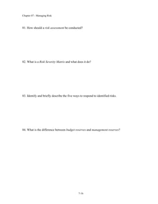 Chapter 07 - Managing Risk
7-16
81. How should a risk assessment be conducted?
82. What is a Risk Severity Matrix and what does it do?
83. Identify and briefly describe the five ways to respond to identified risks.
84. What is the difference between budget reserves and management reserves?
 