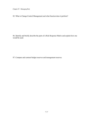 Chapter 07 - Managing Risk
7-17
85. What is Change Control Management and what function does it perform?
86. Identify and briefly describe the parts of a Risk Response Matrix and explain how one
would be used.
87. Compare and contrast budget reserves and management reserves.
 