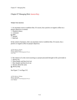 Chapter 07 - Managing Risk
7-18
Chapter 07 Managing Risk Answer Key
Multiple Choice Questions
1. An uncertain event or condition that, if it occurs, has a positive or negative effect on a
project objectives is termed.
A. Random chance
B. A disaster
C. Risk
D. Hazard
E. Bad luck
In the context of projects, risk is an uncertain event or condition that, if it occurs, has a
positive or negative effect on project objectives.
AACSB: Reflective Thinking
Bloom's: Comprehension
Learning Objective: Risk Management Process
Level: Easy
2. The chances of a risk event occurring as a project proceeds through its life cycle tends to
A. Slowly rise
B. Drop sharply and then level out
C. Rise sharply and then level out
D. Remain about the same
E. Slowly drop
See Figure 7.1 on Page 212.
AACSB: Reflective Thinking
Bloom's: Knowledge
Learning Objective: Risk Management Process
Level: Medium
 