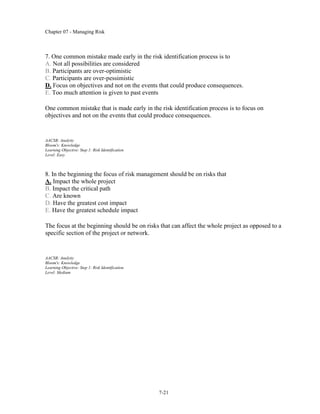Chapter 07 - Managing Risk
7-21
7. One common mistake made early in the risk identification process is to
A. Not all possibilities are considered
B. Participants are over-optimistic
C. Participants are over-pessimistic
D. Focus on objectives and not on the events that could produce consequences.
E. Too much attention is given to past events
One common mistake that is made early in the risk identification process is to focus on
objectives and not on the events that could produce consequences.
AACSB: Analytic
Bloom's: Knowledge
Learning Objective: Step 1: Risk Identification
Level: Easy
8. In the beginning the focus of risk management should be on risks that
A. Impact the whole project
B. Impact the critical path
C. Are known
D. Have the greatest cost impact
E. Have the greatest schedule impact
The focus at the beginning should be on risks that can affect the whole project as opposed to a
specific section of the project or network.
AACSB: Analytic
Bloom's: Knowledge
Learning Objective: Step 1: Risk Identification
Level: Medium
 