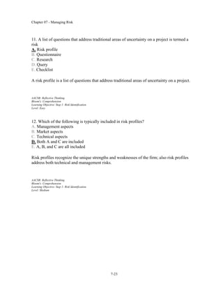 Chapter 07 - Managing Risk
7-23
11. A list of questions that address traditional areas of uncertainty on a project is termed a
risk
A. Risk profile
B. Questionnaire
C. Research
D. Query
E. Checklist
A risk profile is a list of questions that address traditional areas of uncertainty on a project.
AACSB: Reflective Thinking
Bloom's: Comprehension
Learning Objective: Step 1: Risk Identification
Level: Easy
12. Which of the following is typically included in risk profiles?
A. Management aspects
B. Market aspects
C. Technical aspects
D. Both A and C are included
E. A, B, and C are all included
Risk profiles recognize the unique strengths and weaknesses of the firm; also risk profiles
address both technical and management risks.
AACSB: Reflective Thinking
Bloom's: Comprehension
Learning Objective: Step 1: Risk Identification
Level: Medium
 