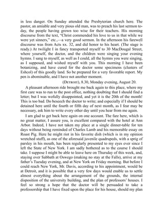 in less danger. On Sunday attended the Presbyterian church here. The
pastor, an amiable and very pious old man, was to preach his last sermon to-
day, the people having grown too wise for their teachers. His morning
discourse from the text, “Christ commended his love to us in that while we
were yet sinners,” etc.,—a very good sermon. In the afternoon his farewell
discourse was from Acts xx. 32, and did honor to his heart. (The stage is
ready.) At twilight I in fancy transported myself to 30 MacDougal Street,
where yourself, the doctor, and the children were singing your evening
hymns. I sang to myself, as well as I could, all the hymns you were singing,
as I supposed, and wished myself with you. This morning I have been
botanizing, and have cured for the doctor some specimens (clusters of
Eshcol) of this goodly land. So be prepared for a very favorable report. My
pen is abominable, and I have not another moment.
(Detroit), 8.30, Monday evening, August 20.
A pleasant afternoon ride brought me back again to this place, where my
first care was to run to the post office, nothing doubting that I should find a
letter; but I was wofully disappointed, and yet it is the 20th of the month!
This is too bad. Do beseech the doctor to write; and especially if I should be
detained here until the fourth or fifth day of next month, as I fear may be
necessary, ask him to write every other day until you hear from me again.
I am glad to get back here again on one account. The fare here, which is
no great matter, I assure you, is excellent compared with the hotel at Ann
Arbor. Indeed, I have not taken my place at a single dinner-table for ten
days without being reminded of Charles Lamb and his memorable essay on
Roast Pig. Here he might riot in his favorite dish (which is in my opinion
wretched stuff), as one of the aforesaid juvenile quadrupeds, with a sprig of
parsley in his mouth, has been regularly presented to my eyes ever since I
left the State of New York. I am sadly bothered as to the course I should
take. I suppose I might be able to leave here on Thursday of this week, and,
staying over Sabbath at Oswego (making no stay at the Falls), arrive at my
father’s Tuesday evening, and at New York on Friday morning. But before I
could reach New York, Mr. Davis, according to his appointment, would be
at Detroit, and it is possible that a very few days would enable us to settle
almost everything about the arrangement of the grounds, the internal
disposition of the university building, and the plan of professors’ houses. I
feel so strong a hope that the doctor will be persuaded to take a
professorship that I have fixed upon the place for his house, should my plan
 