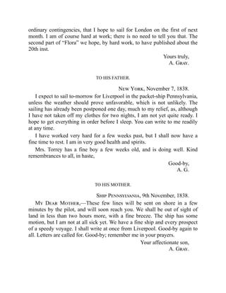 ordinary contingencies, that I hope to sail for London on the first of next
month. I am of course hard at work; there is no need to tell you that. The
second part of “Flora” we hope, by hard work, to have published about the
20th inst.
Yours truly,
A. Gray.
TO HIS FATHER.
New York, November 7, 1838.
I expect to sail to-morrow for Liverpool in the packet-ship Pennsylvania,
unless the weather should prove unfavorable, which is not unlikely. The
sailing has already been postponed one day, much to my relief, as, although
I have not taken off my clothes for two nights, I am not yet quite ready. I
hope to get everything in order before I sleep. You can write to me readily
at any time.
I have worked very hard for a few weeks past, but I shall now have a
fine time to rest. I am in very good health and spirits.
Mrs. Torrey has a fine boy a few weeks old, and is doing well. Kind
remembrances to all, in haste,
Good-by,
A. G.
TO HIS MOTHER.
Ship Pennsylvania, 9th November, 1838.
My Dear Mother,—These few lines will be sent on shore in a few
minutes by the pilot, and will soon reach you. We shall be out of sight of
land in less than two hours more, with a fine breeze. The ship has some
motion, but I am not at all sick yet. We have a fine ship and every prospect
of a speedy voyage. I shall write at once from Liverpool. Good-by again to
all. Letters are called for. Good-by; remember me in your prayers.
Your affectionate son,
A. Gray.
 