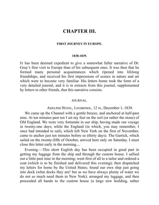CHAPTER III.
FIRST JOURNEY IN EUROPE.
1838-1839.
It has been deemed expedient to give a somewhat fuller narrative of Dr.
Gray’s first visit to Europe than of his subsequent ones. It was then that he
formed many personal acquaintances which ripened into lifelong
friendships, and received his first impressions of scenes in nature and art
which were to become very familiar. His letters home took the form of a
very detailed journal, and it is in extracts from this journal, supplemented
by letters to other friends, that this narrative consists.
JOURNAL.
Adelphi Hotel, Liverpool, 12 M., December 1, 1838.
We came up the Channel with a gentle breeze, and anchored at half-past
nine. At ten minutes past ten I set my feet on the soil (or rather the stone) of
Old England. We were very fortunate in our ship, having made our voyage
in twenty-one days; while the England (in which, you may remember, I
once had intended to sail), which left New York on the first of November,
came to anchor just ten minutes before us (thirty days). The Garrick, which
sailed on the twenty-fifth of October, arrived here only on Saturday. I must
close this letter early in the morning....
Evening.—This short English day has been occupied in good part in
getting my luggage from the ship and through the custom house. I sallied
out a little past nine in the morning; went first of all to a tailor and ordered a
coat (which is to be finished and delivered this evening); then dispatched
my letters for home by the United States; found our own ship just going
into dock (what docks they are! but as we have always plenty of water we
do not so much need them in New York); arranged my luggage, and then
proceeded all hands to the custom house (a large new building, rather
 