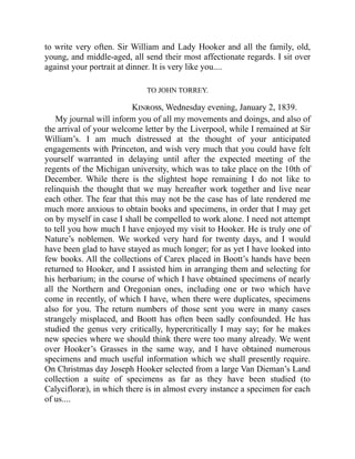 to write very often. Sir William and Lady Hooker and all the family, old,
young, and middle-aged, all send their most affectionate regards. I sit over
against your portrait at dinner. It is very like you....
TO JOHN TORREY.
Kinross, Wednesday evening, January 2, 1839.
My journal will inform you of all my movements and doings, and also of
the arrival of your welcome letter by the Liverpool, while I remained at Sir
William’s. I am much distressed at the thought of your anticipated
engagements with Princeton, and wish very much that you could have felt
yourself warranted in delaying until after the expected meeting of the
regents of the Michigan university, which was to take place on the 10th of
December. While there is the slightest hope remaining I do not like to
relinquish the thought that we may hereafter work together and live near
each other. The fear that this may not be the case has of late rendered me
much more anxious to obtain books and specimens, in order that I may get
on by myself in case I shall be compelled to work alone. I need not attempt
to tell you how much I have enjoyed my visit to Hooker. He is truly one of
Nature’s noblemen. We worked very hard for twenty days, and I would
have been glad to have stayed as much longer; for as yet I have looked into
few books. All the collections of Carex placed in Boott’s hands have been
returned to Hooker, and I assisted him in arranging them and selecting for
his herbarium; in the course of which I have obtained specimens of nearly
all the Northern and Oregonian ones, including one or two which have
come in recently, of which I have, when there were duplicates, specimens
also for you. The return numbers of those sent you were in many cases
strangely misplaced, and Boott has often been sadly confounded. He has
studied the genus very critically, hypercritically I may say; for he makes
new species where we should think there were too many already. We went
over Hooker’s Grasses in the same way, and I have obtained numerous
specimens and much useful information which we shall presently require.
On Christmas day Joseph Hooker selected from a large Van Dieman’s Land
collection a suite of specimens as far as they have been studied (to
Calycifloræ), in which there is in almost every instance a specimen for each
of us....
 