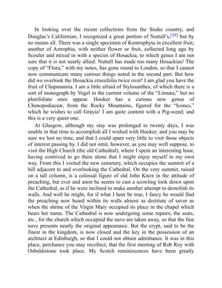 In looking over the recent collections from the Snake country, and
Douglas’s Californian, I recognized a great portion of Nuttall’s,[39] but by
no means all. There was a single specimen of Kentrophyta in excellent fruit;
another of Astrophia, with neither flower or fruit, collected long ago by
Scouler and mixed in with a species of Hosackia, to which genus I am not
sure that it is not nearly allied. Nuttall has made too many Hosackias! The
copy of “Flora,” with my notes, has gone round to London, so that I cannot
now communicate many curious things noted in the second part. But how
did we overlook the Hosackia crassifolia twice over! I am glad you have the
fruit of Chapmannia. I am a little afraid of Stylosanthes, of which there is a
sort of monograph by Vogel in the current volume of the “Linnæa;” but no
plurifoliate ones appear. Hooker has a curious new genus of
Chenopodiaceæ, from the Rocky Mountains, figured for the “Icones,”
which he wishes to call Grayia! I am quite content with a Pig-weed; and
this is a very queer one.
At Glasgow, although my stay was prolonged to twenty days, I was
unable in that time to accomplish all I wished with Hooker; and you may be
sure we lost no time, and that I could spare very little to visit those objects
of interest passing by. I did not omit, however, as you may well suppose, to
visit the High Church (the old Cathedral), where I spent an interesting hour,
having contrived to go there alone that I might enjoy myself in my own
way. From this I visited the new cemetery, which occupies the summit of a
hill adjacent to and overlooking the Cathedral. On the very summit, raised
on a tall column, is a colossal figure of old John Knox in the attitude of
preaching, but ever and anon he seems to cast a scowling look down upon
the Cathedral, as if he were inclined to make another attempt to demolish its
walls. And well he might, for if what I hear be true, I fancy he would find
the preaching now heard within its walls almost as destitute of savor as
when the shrine of the Virgin Mary occupied its place in the chapel which
bears her name. The Cathedral is now undergoing some repairs; the seats,
etc., for the church which occupied the nave are taken away, so that the fine
nave presents nearly the original appearance. But the crypt, said to be the
finest in the kingdom, is now closed and the key in the possession of an
architect at Edinburgh, so that I could not obtain admittance. It was in this
place, perchance you may recollect, that the first meeting of Rob Roy with
Osbaldistone took place. My Scotch reminiscences have been greatly
 