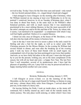 revived to-day. To-day I have for the first time seen and tasted—only tasted
—the two Scotch national dishes, viz., singed sheep’s head and a haggis!
I had arranged to leave Glasgow on the morning after Christmas, when
Sir William insisted on my staying at least over Wednesday to sit for my
portrait! I contrived, however, to sit on Tuesday (Christmas day), when I
was done in about four hours, in the same style as Sir William’s other
botanical portraits, and with so much success that it was unanimously
proclaimed to be a most striking likeness; in fact the most successful of all
the artist’s attempts are said to be this and that of Dr. Torrey, by whose side,
it seems, I am destined to be suspended!—a compliment with which I may
well feel highly gratified. I believe it is a capital likeness.
I dined out only once at Glasgow, at the house of Mr. Davidson, a very
rich don who has made all his money in business here.
Late in the day I went into town to secure a place in the early coach for
Stirling and also a bed for the night, as well as to select some little
Christmas presents for the Misses Hooker. In the evening Sir William had
several friends to dinner, and soon after the breaking up of the evening
party I took my leave of these kind friends with no small regret; my
contemplated visit of ten days has been prolonged to just twice that number.
And now, as we have fairly bid adieu to the old year, I must also bid good-
by to you for the present, wishing you, not as the mere compliment of the
season, but with all my heart and soul,—a happy New Year. The last New
Year I well remember; several of its predecessors also I have had the
pleasure of spending with you. I pray God we may be preserved and have a
happy meeting before another new year comes.
JOURNAL.
Kinross, Wednesday Evening, January 2, 1839.
I left Glasgow at seven o’clock A.M. on the morning of the 26th
December, on the top of a stage-coach bound for Stirling, so famous in song
and story,—distant about thirty miles from Glasgow. I arrived about half
past ten, in the midst of a heavy rain.
On leaving Stirling for Perth, I took an inside place, as the storm still
continued, but it shortly cleared up, and I rode on the outside nearly the
whole journey. The only place worth noticing, or rather which I have time
 