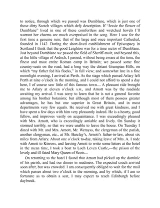to notice, through which we passed was Dumblane, which is just one of
those dirty Scotch villages which defy description. If “Jessie the flower of
Dumblane” lived in one of these comfortless and wretched hovels I’ll
warrant her charms are much overpraised in the song. Here I saw for the
first time a genuine ruin; that of the large and once important Cathedral,
founded in 1142. During the short-lived establishment of Episcopacy in
Scotland I think that the good Leighton was for a time rector of Dumblane.
Just beyond Dumblane we passed the field of Sheriff-muir, and beyond this,
at the little village of Ardoch, I passed, without being aware at the time, the
finest and most entire Roman camp in Britain; we passed some fine
country-seats on the road; had a long way the distant Grampian Hills, on
which “my father fed his flocks,” in full view; and somewhat late in a fine
moonlight evening, I arrived at Perth. As the stage which passed Arlary left
Perth at nine o’clock in the morning, and I could not afford to spend a day
here, I of course saw little of this famous town.... A pleasant ride brought
me to Arlary at eleven o’clock A.M., and Arnott was by the roadside
awaiting my arrival. I was sorry to learn that he is not a general favorite
among his brother botanists; but although most of them possess greater
advantages, he has but one superior in Great Britain, and in most
departments very few equals. He received me with great kindness, and I
have spent a few days with him very pleasantly indeed. He is a hearty, good
fellow, and improves vastly on acquaintance. I was exceedingly pleased
with Mrs. Arnott, who is exceedingly amiable and lively. On Sunday it
stormed terribly, so that we were unable to leave the house. On Tuesday I
dined with Mr. and Mrs. Arnott, Mr. Wemyss, the clergyman of the parish,
another clergyman, etc., at Mr. Barclay’s, Arnott’s father-in-law, about six
miles from Arlary. About one o’clock to-day, taking leave of Mrs. A. I rode
with Arnott to Kinross, and leaving Arnott to write some letters at the hotel
in the mean time, I took a boat to Loch Leven Castle,—the prison of the
lovely and ill-fated Mary Queen of Scots....
On returning to the hotel I found that Arnott had picked up the dominie
of his parish, and had our dinner in readiness. The expected coach arrived
soon after, but was crowded. I am consequently obliged to wait for the mail
which passes about two o’clock in the morning, and by which, if I am so
fortunate as to obtain a seat, I may expect to reach Edinburgh before
daybreak.
 