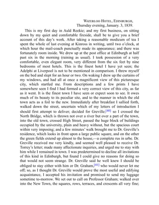 Waterloo Hotel, Edinburgh,
Thursday evening, January. 3, 1839.
This is my first day in Auld Reekie; and my first business, on sitting
down by my quiet and comfortable fireside, shall be to give you a brief
account of this day’s work. After taking a reasonable modicum of tea I
spent the whole of last evening at Kinross in writing, until two o’clock, at
which hour the mail-coach punctually made its appearance; and there was
fortunately room inside. We drew up at the post office at Edinburgh at half
past six in the morning (raining as usual). I took possession of a very
comfortable, even elegant room, very different from the six feet by nine
bedrooms of most hotels. This is the finest hotel I have yet seen; the
Adelphi at Liverpool is not to be mentioned in comparison. I threw myself
on the bed and slept for an hour or two. On waking I drew up the curtains of
my windows, and had all at once a magnificent view of this picturesque
city, which startled me. From descriptions and a few prints I have
somewhere seen I find I had formed a very correct view of this city, as far
as it went. It is the finest town I have seen or expect soon to see. It owes
much of its beauty to its peculiar site, and to the manner in which the old
town acts as a foil to the new. Immediately after breakfast I sallied forth,
walked down the street, uncertain which of my letters of introduction I
should first attempt to deliver; decided for Greville;[40] so I crossed the
North Bridge, which is thrown not over a river but over a part of the town,
into the old town, crossed High Street, passed the huge block of buildings
occupied by the university, plain and heavy without, but the spacious court
within very imposing; and a few minutes’ walk brought me to Dr. Greville’s
residence, which looks in front upon a large public square, and on the other
the green fields extend up almost to the house,—a complete rus in urbe. Dr.
Greville received me very kindly, and seemed well pleased to receive Dr.
Torrey’s letter; made many affectionate inquiries, and urged me to stay with
him while I remained in town. I was predetermined to decline all invitations
of this kind in Edinburgh, but found I could give no reasons for doing so
that would not seem strange. Dr. Greville said he well knew I should be
obliged to stay either with him or Dr. Graham,[41] who would never let me
off; so, as I thought Dr. Greville would prove the most useful and edifying
acquaintance, I accepted his invitation and promised to send my luggage
sometime to-morrow. We set out to call on Professor Graham; walked over
into the New Town, the squares, rows, terraces, and crescents all very fine;
 